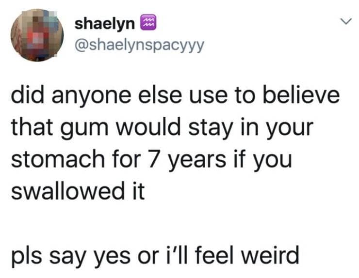 did anyone else use to believe that gum would stay in your stomach for 7 years if you swallowed it pls say yes or i'll feel weird