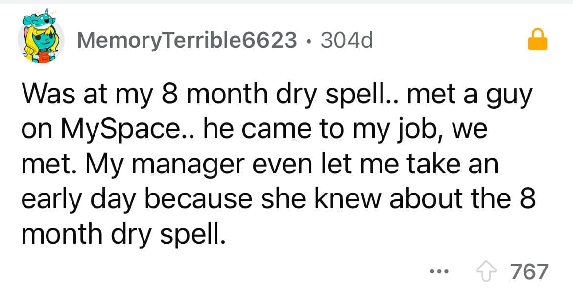 Was at my 8 month dry spell.. met a guy on MySpace.. he came to my job, we met. My manager even let me take an early day because she knew about the 8 month dry spell.