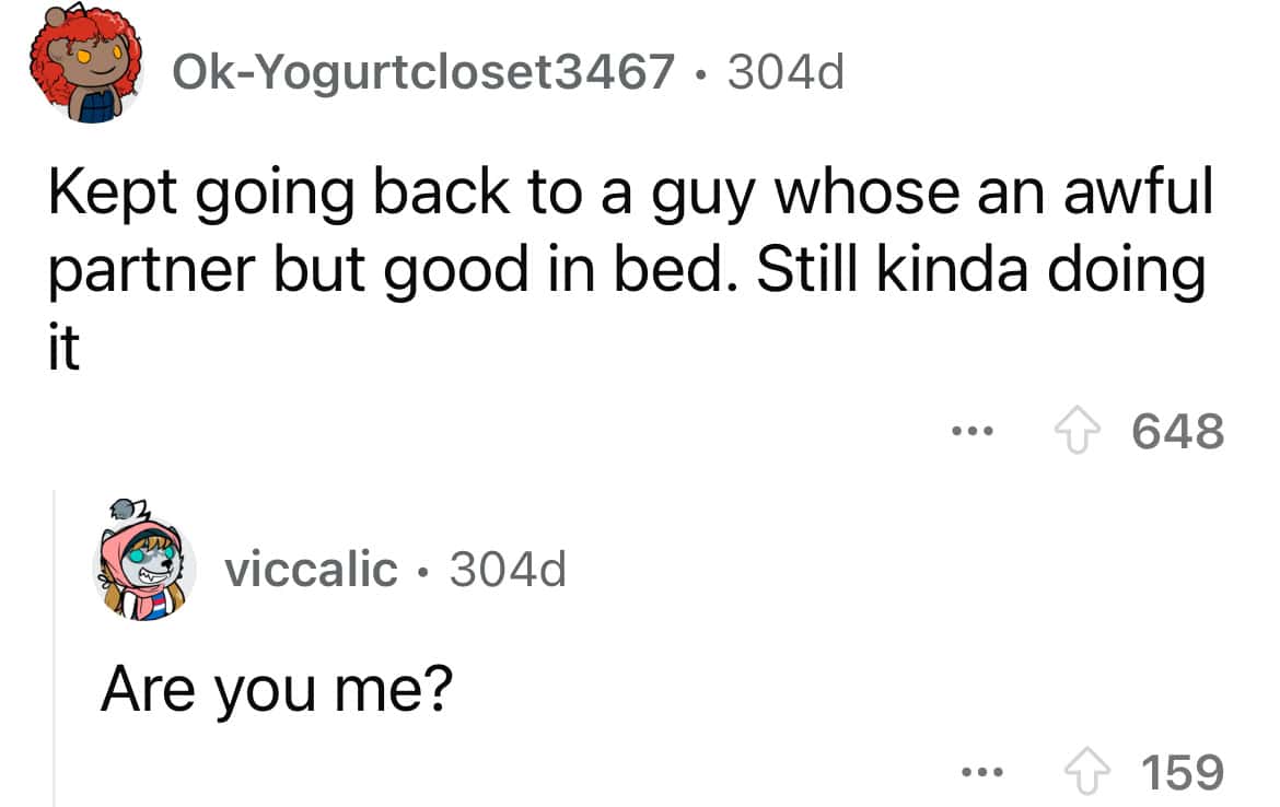 Kept going back to a guy whose an awful partner but good in bed. Still kinda doing +