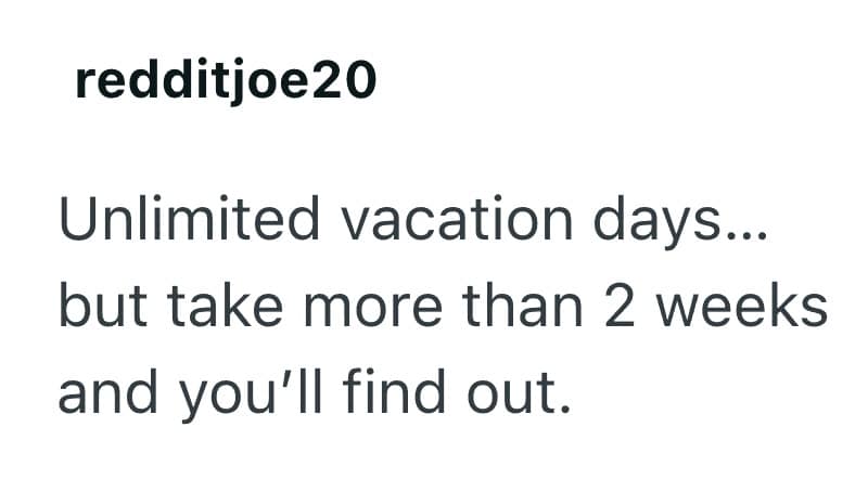Unlimited vacation days... but take more than 2 weeks and you'll find out.