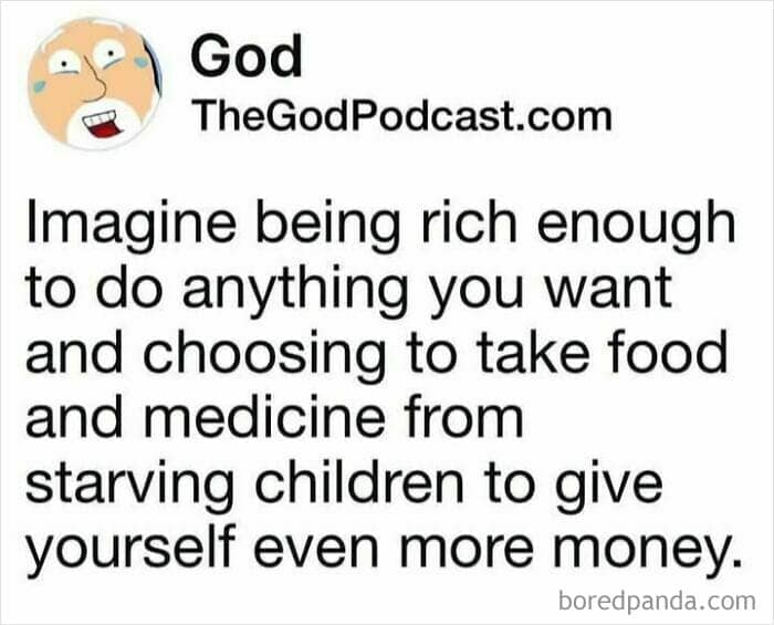 Imagine being rich enough to do anything you want and choosing to take food and medicine from starving children to give yourself even more money.