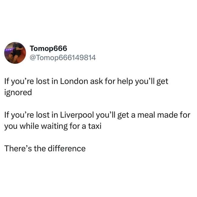 If you're lost in London ask for help you'll get ignored If you're lost in Liverpool you'll get a meal made for you while waiting for a taxi There's the difference
