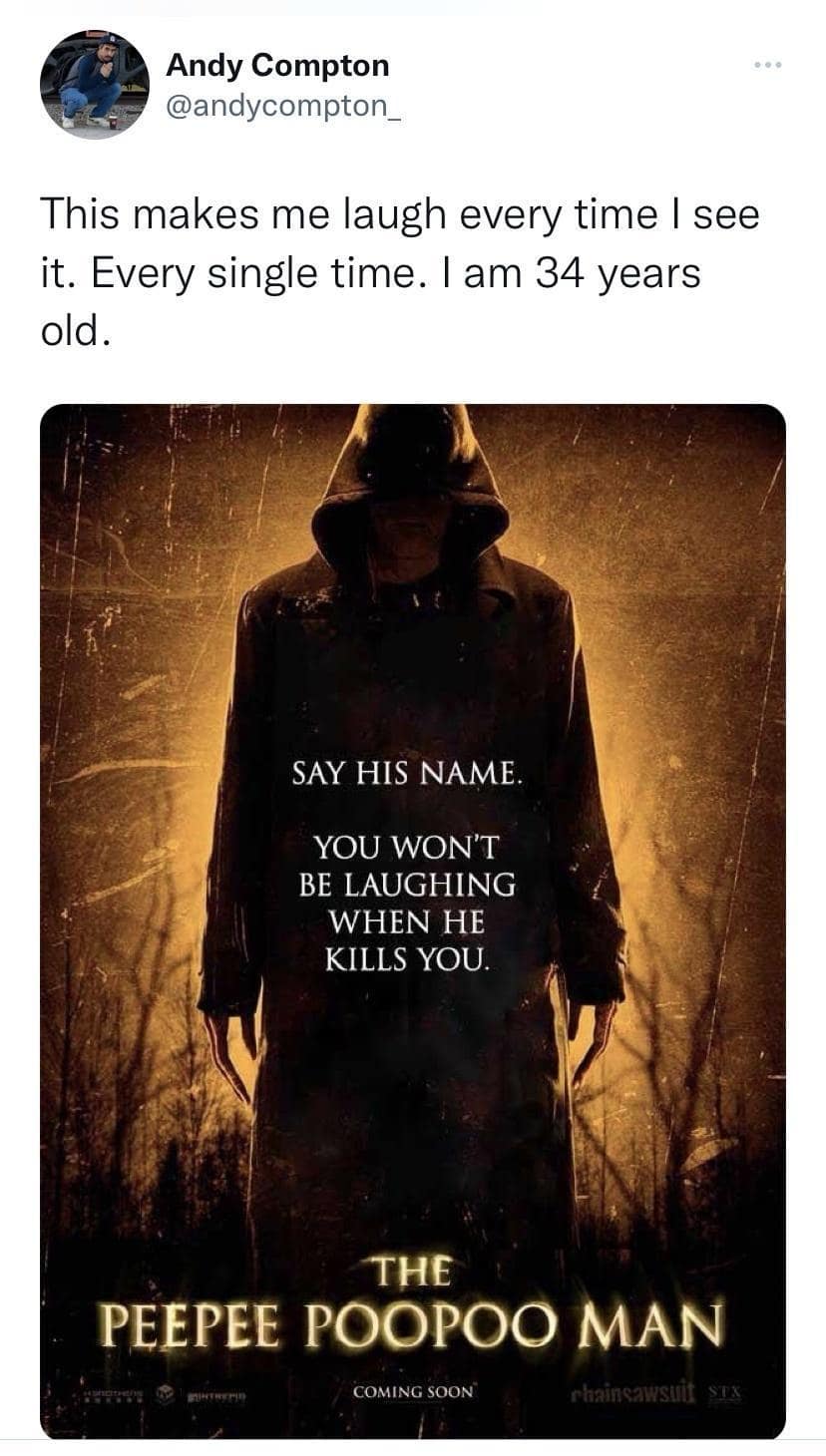 Andy Compton @andycompton This makes me laugh every time I see it. Every single time. I am 34 years old. SAY HIS NAME YOU WON'T BE LAUGHING WHEN HE KILLS YOU. THE PEEPEE POOPOO MAN COMING SOON chaincawsti
