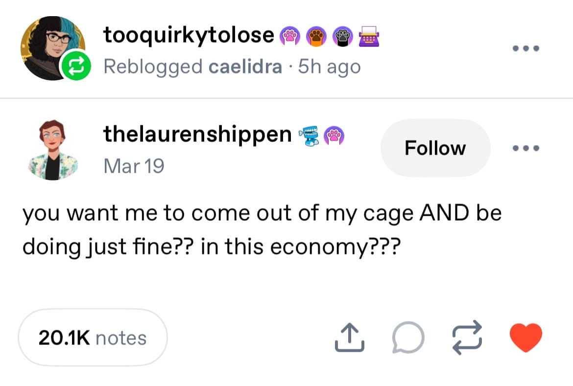 tooquirkytolose ® Reblogged caelidra • 5h ago • •• thelaurenshippen 嗯 Mar 19 Follow you want me to come out of my cage AND be doing just fine?? in this economy??? 20.1K notes