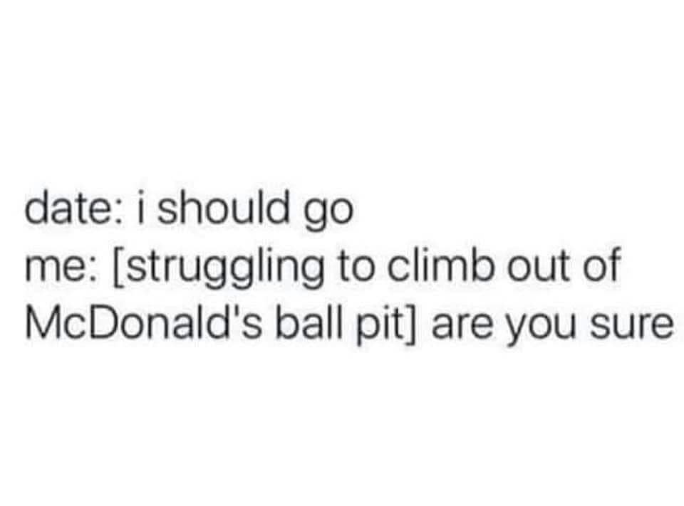 date: i should go me: [struggling to climb out of McDonald's ball pit] are you sure