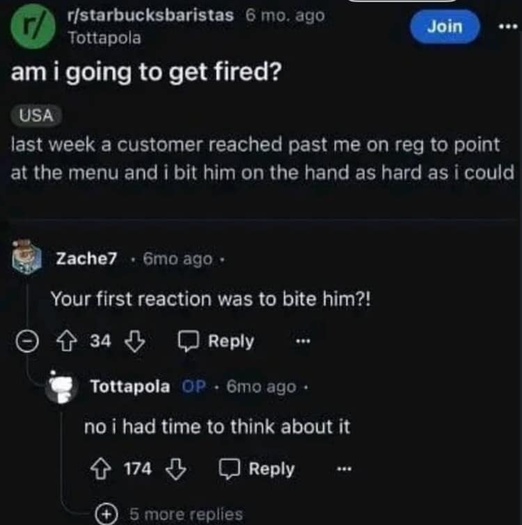 r/starbucksbaristas 6 mo. ago Tottapola am i going to get fired? Join USA last week a customer reached past me on reg to point at the menu and i bit him on the hand as hard as i could Zache7 • 6mo ago • Your first reaction was to bite him?! { 34 Л Reply Tottapola OP • 6mo ago • no i had time to think about it { 174 Reply © 5 more replies