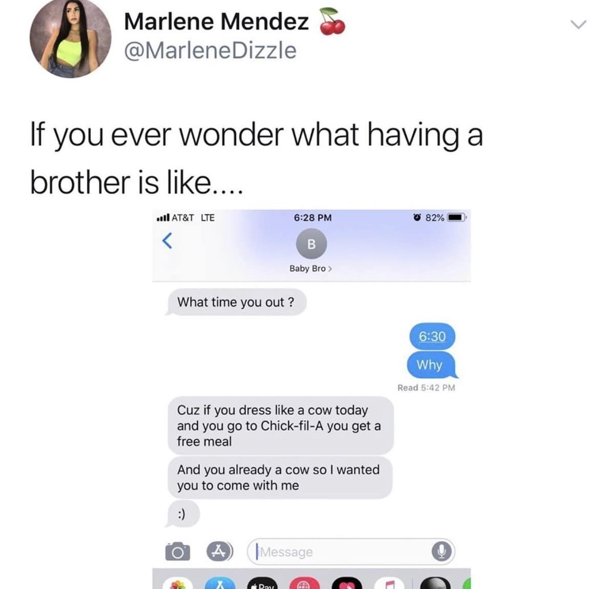 Marlene Mendez @MarleneDizzle If you ever wonder what having a brother is like. MI AT&T LTE © 82% 6:28 PM B Baby Bro> What time you out? 6:30 Why Read 5:42 PM Cuz if you dress like a cow today and you go to Chick-fil-A you get a free meal And you already a cow so I wanted you to come with me Message