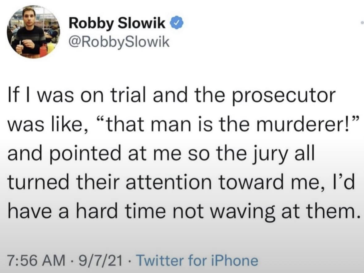 Robby Slowik @RobbySlowik If I was on trial and the prosecutor was like, "that man is the murderer!" and pointed at me so the jury all turned their attention toward me, l'd have a hard time not waving at them. 7:56 AM • 9/7/21 • Twitter for iPhone