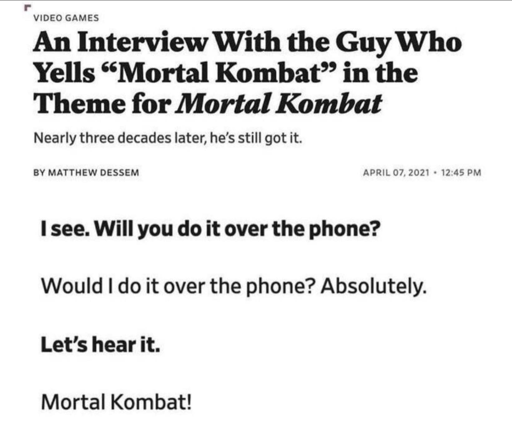 VIDEO GAMES An Interview With the Guy Who Yells "Mortal Kombat in the Theme for Mortal Kombat Nearly three decades later, he's still got it. BY MATTHEW DESSEM APRIL 07, 2021 • 12:45 PM I see. Will you do it over the phone? Would I do it over the phone? Absolutely. Let's hear it. Mortal Kombat!