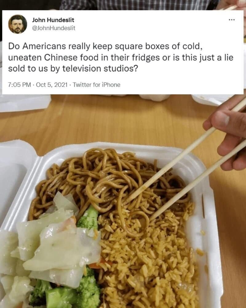 John Hundeslit @JohnHundeslit Do Americans really keep square boxes of cold, uneaten Chinese food in their fridges or is this just a lie sold to us by television studios? 7:05 PM • Oct 5, 2021 • Twitter for iPhone