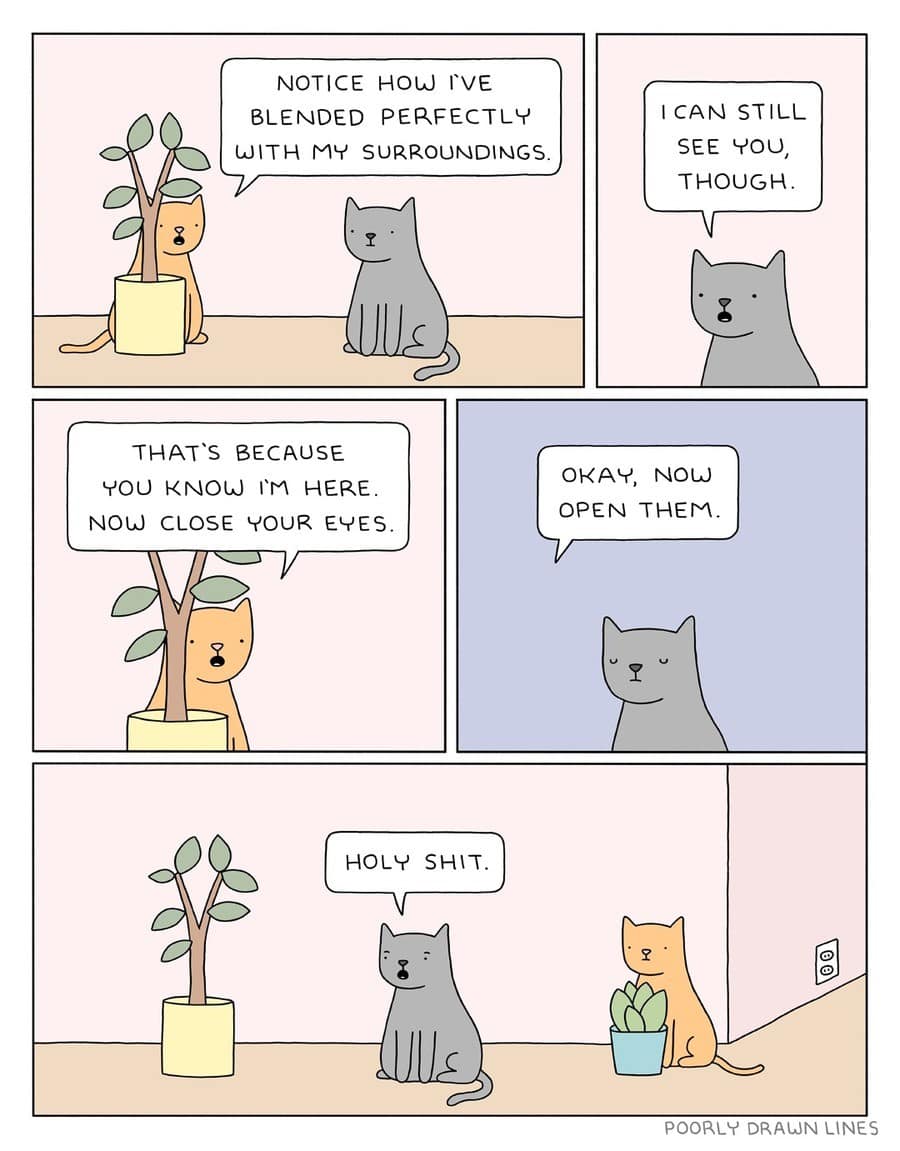 NOTICE HOW I'VE BLENDED PERFECTLY WITH MY SURROUNDINGS. ICAN STILL SEE YOU, THOUGH. THAT'S BECAUSE YOU KNOW I'M HERE. NOW CLOSE YOUR EYES. OKAY, NOW OPEN THEM HOLY SHIT. POORLY DRAWN LINES