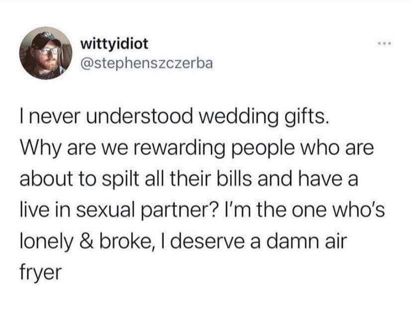 wittyidiot @stephenszczerba I never understood wedding gifts. Why are we rewarding people who are about to spilt all their bills and have a live in sexual partner? I'm the one who's lonely & broke, I deserve a damn air fryer