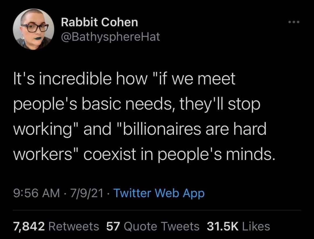Rabbit Cohen @BathysphereHat It's incredible how "if we meet people's basic needs, they'll stop working" and "billionaires are hard workers" coexist in people's minds. 9:56 AM • 7/9/21 • Twitter Web App 7,842 Retweets 57 Quote Tweets 31.5K Likes
