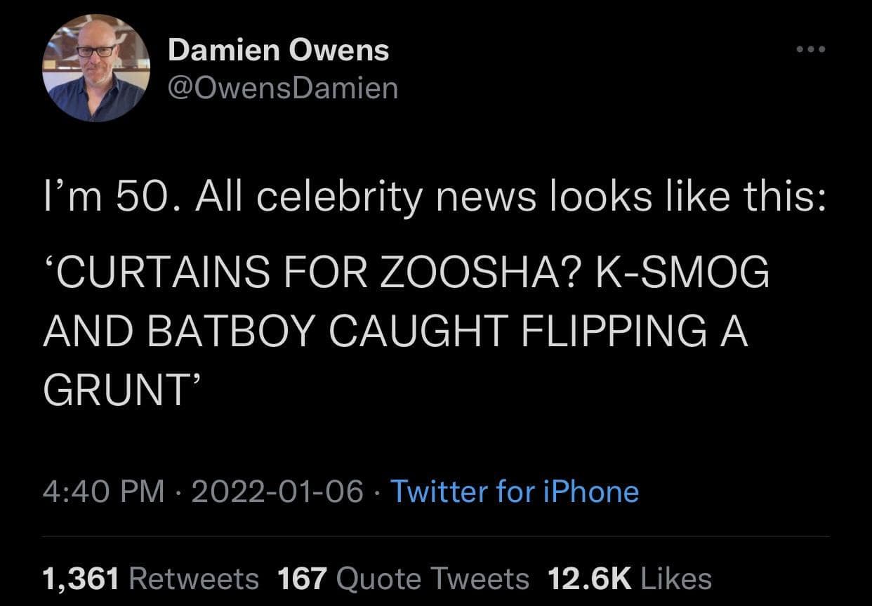 Damien Owens @OwensDamien I'm 50. All celebrity news looks like this: 'CURTAINS FOR ZOOSHA? K-SMOG AND BATBOY CAUGHT FLIPPING A GRUNT' 4:40 PM • 2022-01-06 • Twitter for iPhone 1,361 Retweets 167 Quote Tweets 12.6K Likes