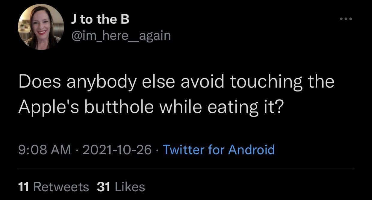 J to the B @im_here_again Does anybody else avoid touching the Apple's butthole while eating it? 9:08 AM • 2021-10-26 • Twitter for Android 11 Retweets 31 Likes