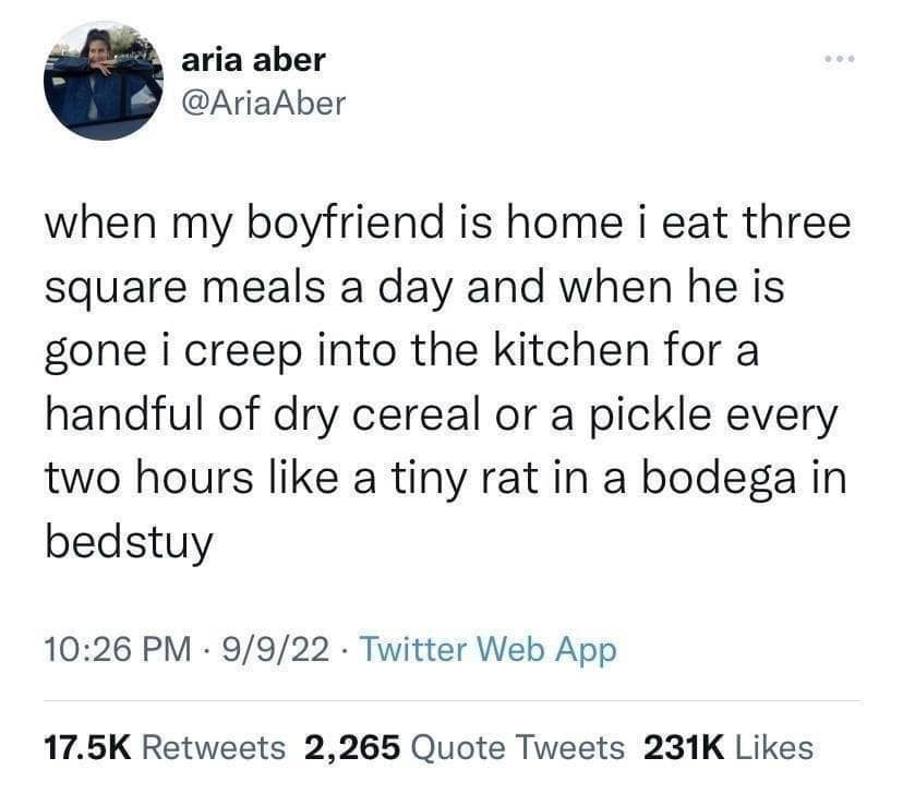 aria aber @AriaAber when my boyfriend is home i eat three square meals a day and when he is gone i creep into the kitchen for a handful of dry cereal or a pickle every two hours like a tiny rat in a bodega in bedstuy 10:26 PM • 9/9/22 • Twitter Web App 17.5K Retweets 2,265 Quote Tweets 231K Likes