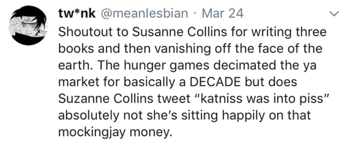 tw*nk @meanlesbian • Mar 24 Shoutout to Susanne Collins for writing three books and then vanishing off the face of the earth. The hunger games decimated the ya market for basically a DECADE but does Suzanne Collins tweet "katniss was into piss" absolutely not she's sitting happily on that mockingjay money.