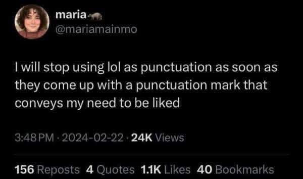maria-m @mariamainmo I will stop using lol as punctuation as soon as they come up with a punctuation mark that conveys my need to be liked 3:48 PM - 2024-02-22 - 24K Views 156 Reposts 4 Quotes 1.1K Likes 40 Bookmarks
