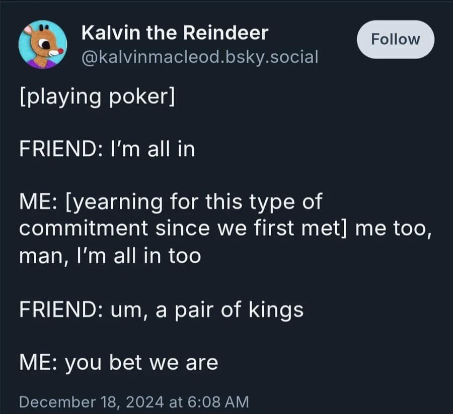 Kalvin the Reindeer @kalvinmacleod.bsky.social [playing poker] Follow FRIEND: I'm all in ME: [yearning for this type of commitment since we first met] me too, man, I'm all in too FRIEND: um, a pair of kings ME: you bet we are December 18, 2024 at 6:08 AM
