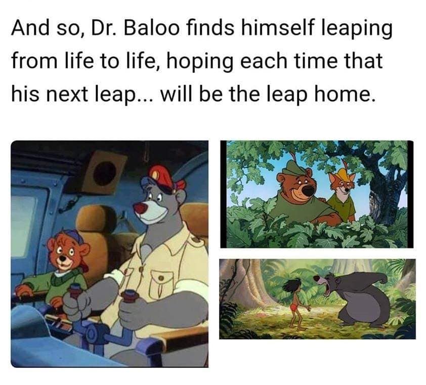 And so, Dr. Baloo finds himself leaping from life to life, hoping each time that his next leap... will be the leap home.