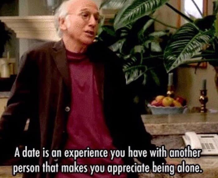 A date is an experience you have with another person that makes you appreciate being alone.