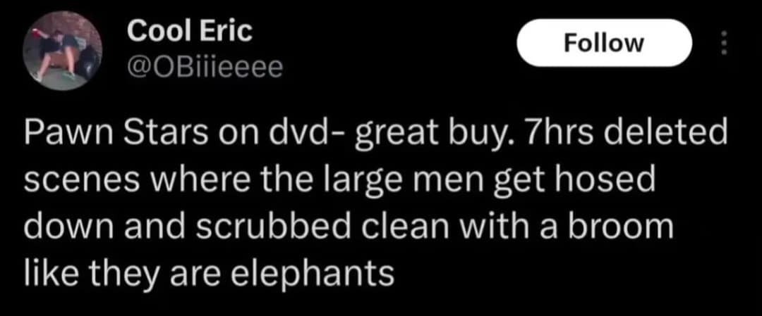 Cool Eric @OBiiieeee Follow Pawn Stars on dvd- great buy. 7hrs deleted scenes where the large men get hosed down and scrubbed clean with a broom like they are elephants