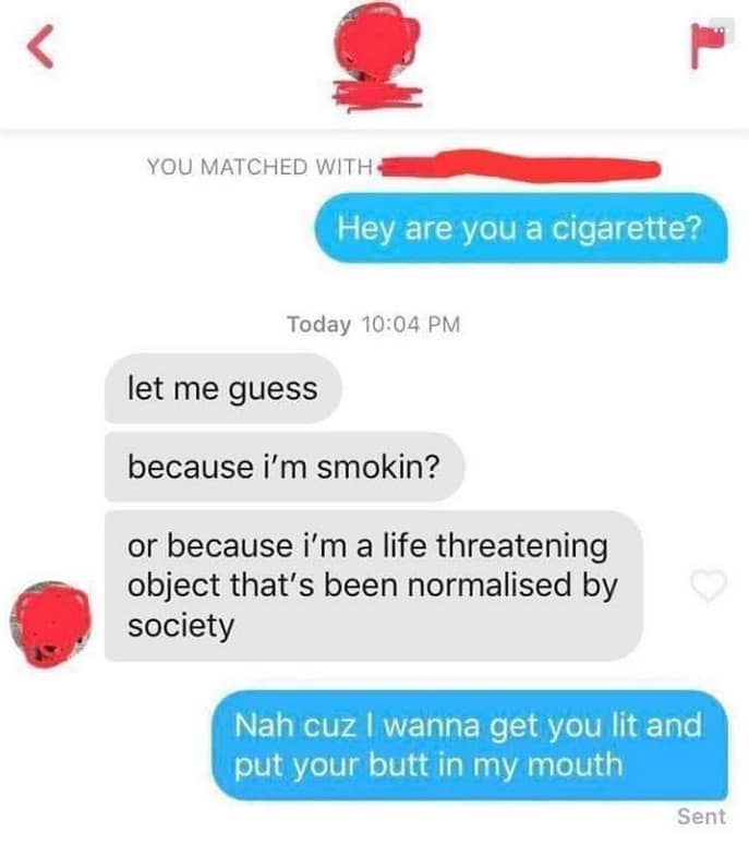 YOU MATCHED WITH Hey are you a cigarette? Today 10:04 PM let me guess because i'm smokin? or because i'm a life threatening object that's been normalised by society Nah cuz I wanna get you lit and put your butt in my mouth Sent