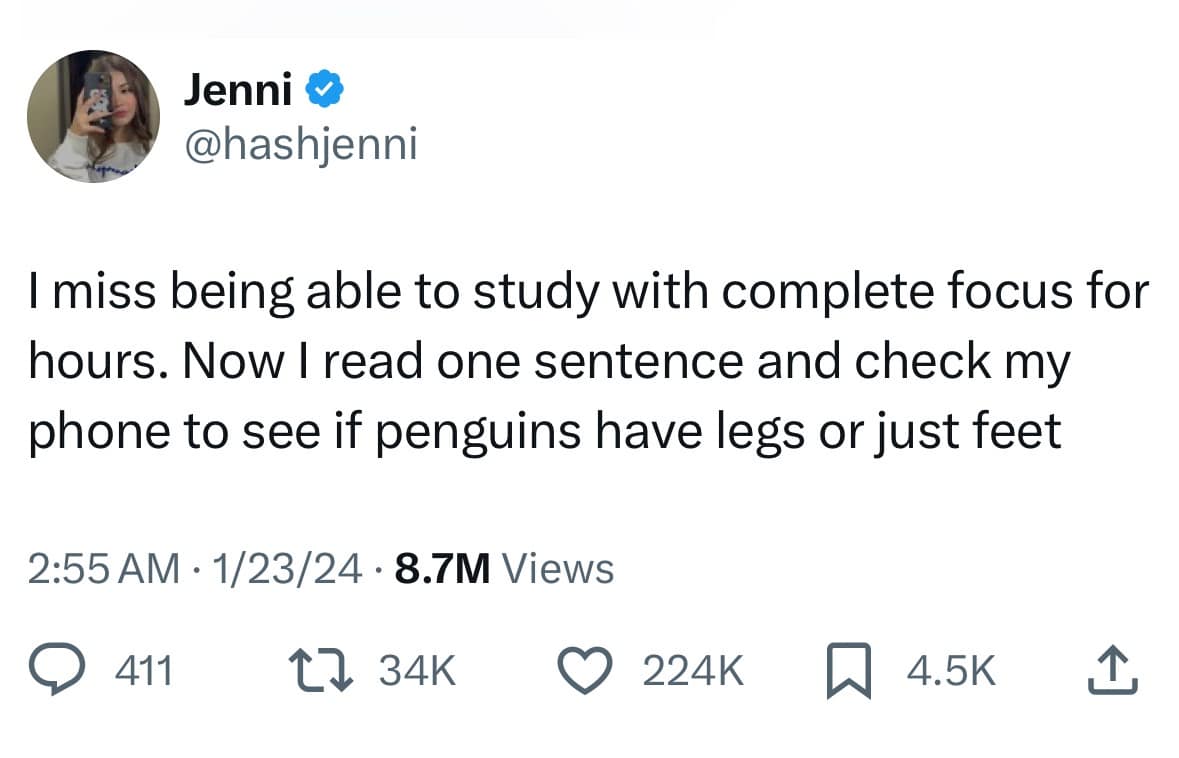 Jenni & @hashjenni I miss being able to study with complete focus for hours. Now I read one sentence and check my phone to see if penguins have legs or just feet 2:55 AM • 1/23/24 • 8.7M Views @ 411. ↑〕 34K © 224K 4.5K
