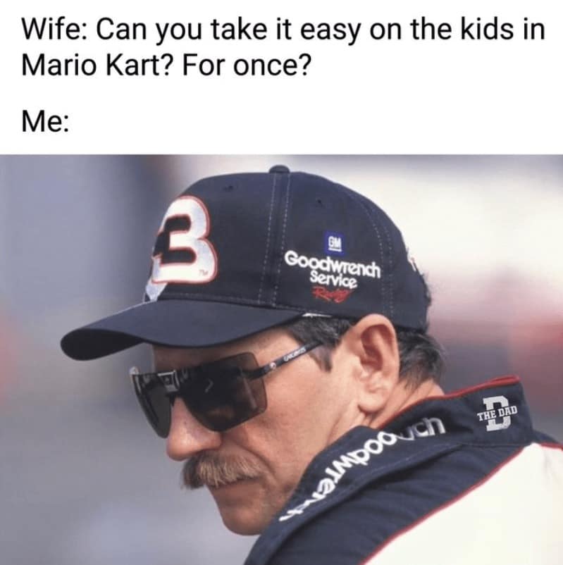 Wife: Can you take it easy on the kids in Mario Kart? For once? Me: