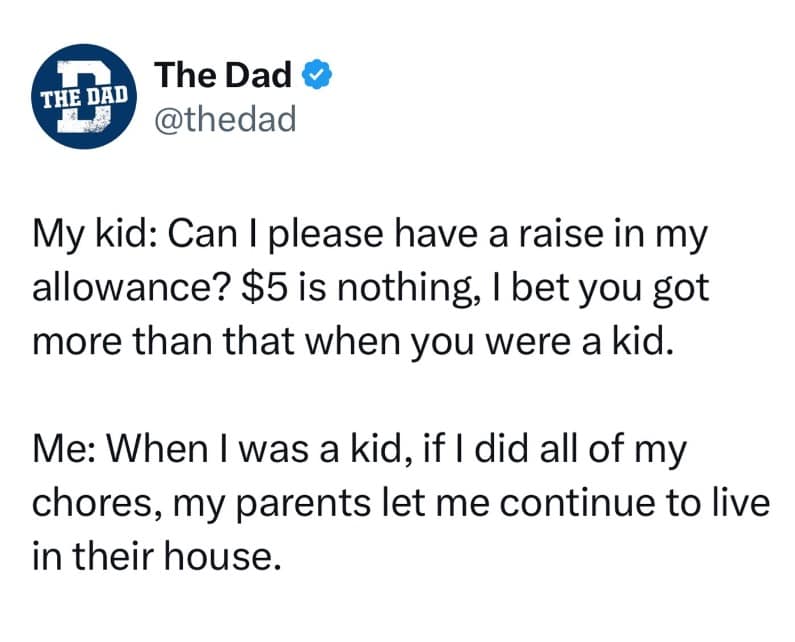 My kid: Can I please have a raise in my allowance? $5 is nothing, I bet you got more than that when you were a kid. Me: When I was a kid, if I did all of my chores, my parents let me continue to live in their house.