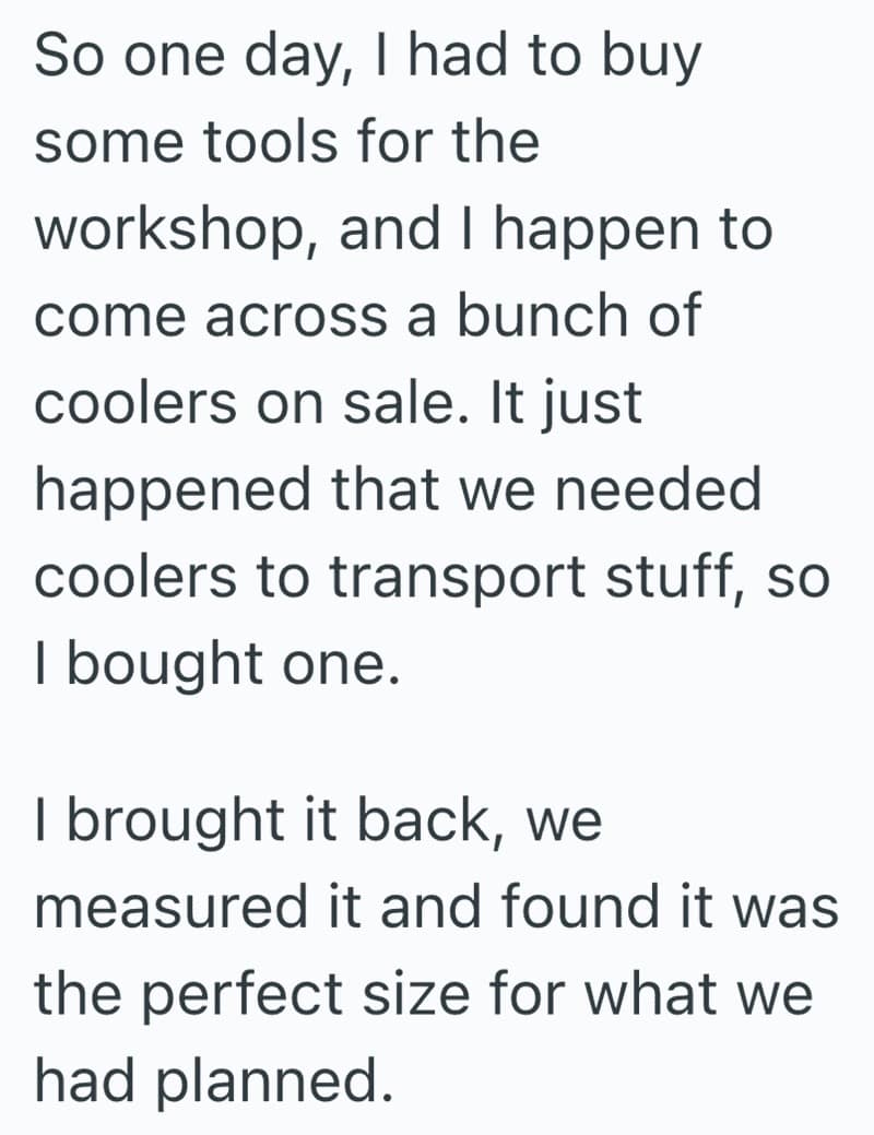 So one day, I had to buy some tools for the workshop, and I happen to come across a bunch of coolers on sale. It just happened that we needed coolers to transport stuff, so I bought one. I brought it back, we measured it and found it was the perfect size for what we had planned.