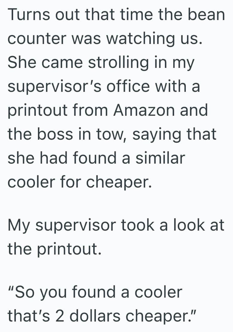 Turns out that time the bean counter was watching us. She came strolling in my supervisor's office with a printout from Amazon and the boss in tow, saying that she had found a similar cooler for cheaper. My supervisor took a look at the printout. "So you found a cooler that's 2 dollars cheaper."