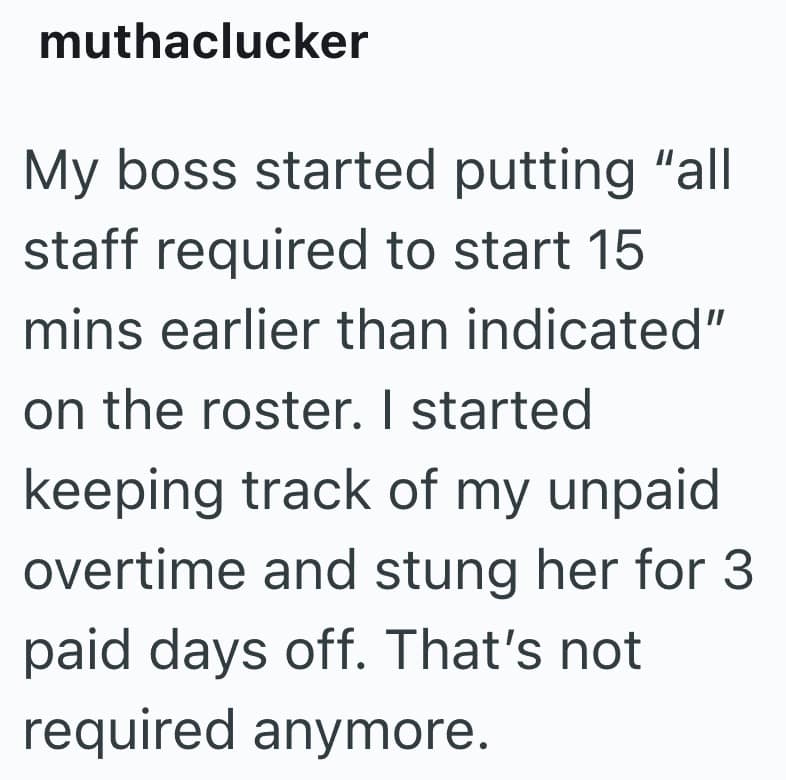 My boss started putting "all staff required to start 15 mins earlier than indicated" on the roster. I started keeping track of my unpaid overtime and stung her for 3 paid days off. That's not required anymore.