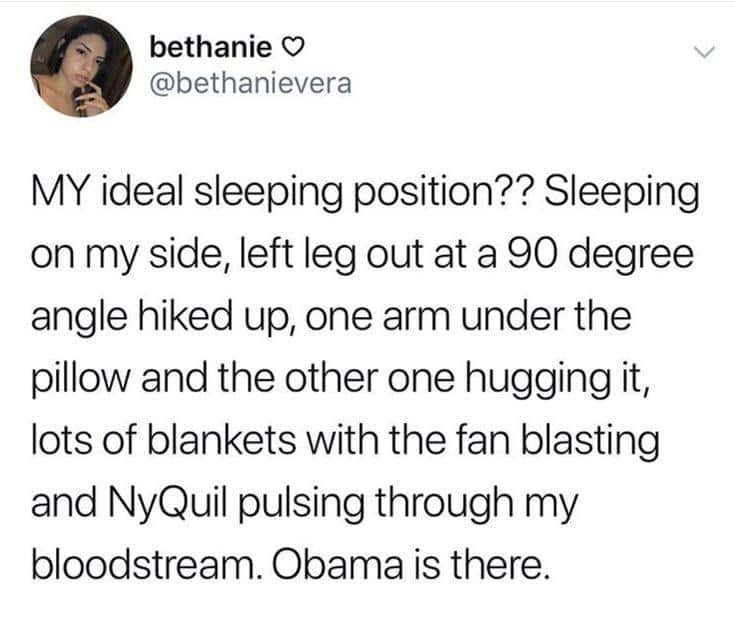MY ideal sleeping position?? Sleeping on my side, left leg out at a 90 degree angle hiked up, one arm under the pillow and the other one hugging it, lots of blankets with the fan blasting and NyQuil pulsing through my bloodstream. Obama is there.