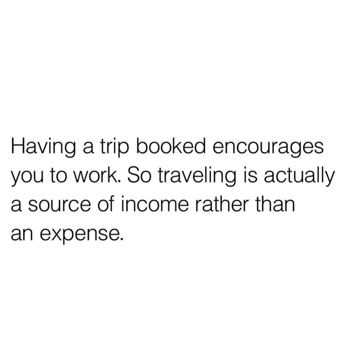 Having a trip booked encourages you to work. So traveling is actually a source of income rather than an expense.