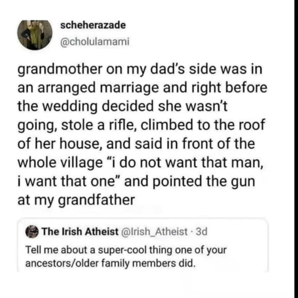 grandmother on my dad's side was in an arranged marriage and right before the wedding decided she wasn't going, stole a rifle, climbed to the roof of her house, and said in front of the whole village "i do not want that man, i want that one" and pointed the gun at my grandfather