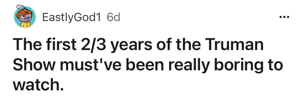 The first 2/3 years of the Truman Show must've been really boring to watch.