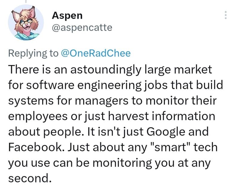 There is an astoundingly large market for software engineering jobs that build systems for managers to monitor their employees or just harvest information about people. It isn't just Google and Facebook. Just about any "smart" tech you use can be monitoring you at any second.