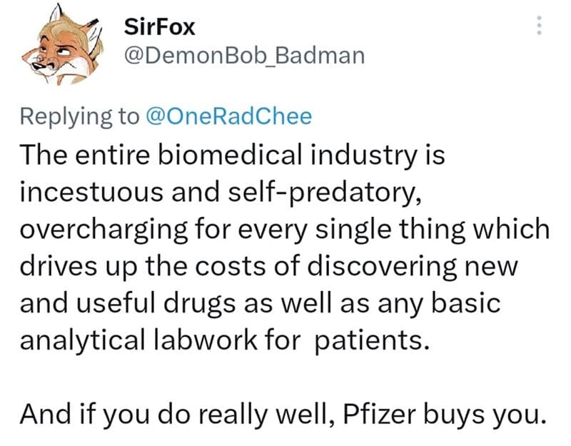 The entire biomedical industry is incestuous and self-predatory, overcharging for every single thing which drives up the costs of discovering new and useful drugs as well as any basic analytical labwork for patients. And if you do really well, Pfizer buys you.