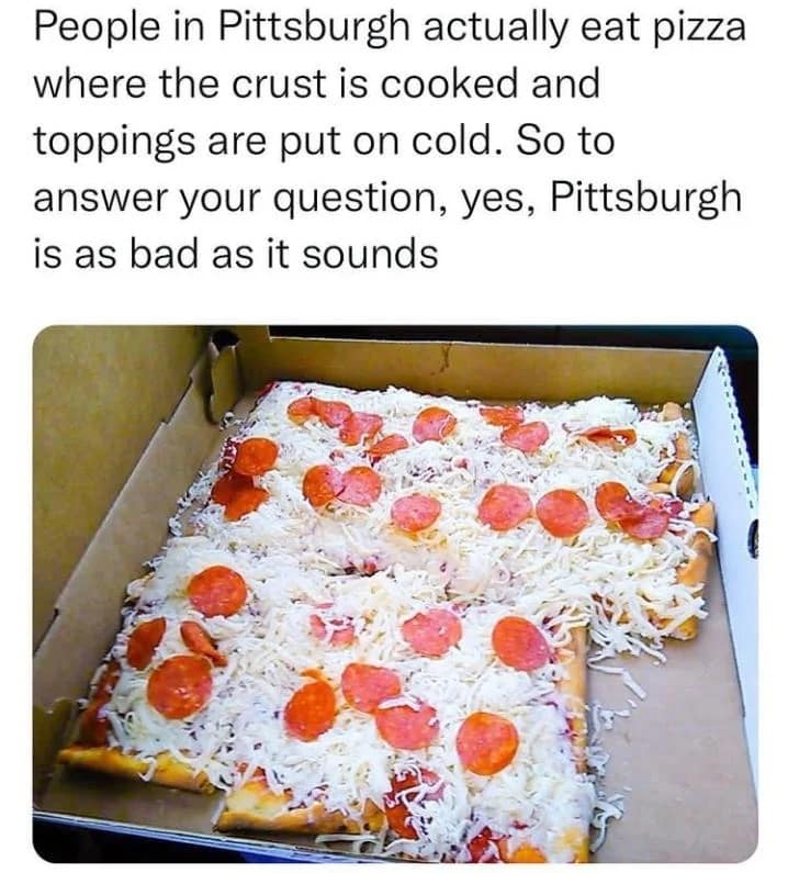People in Pittsburgh actually eat pizza where the crust is cooked and toppings are put on cold. So to answer your question, yes, Pittsburgh is as bad as it sounds