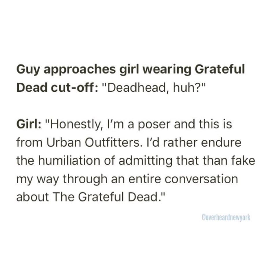Guy approaches girl wearing Grateful Dead cut-off: "Deadhead, huh?" Girl: "Honestly, I'm a poser and this is from Urban Outfitters. I'd rather endure the humiliation of admitting that than fake my way through an entire conversation about The Grateful Dead." @overheardnewyork