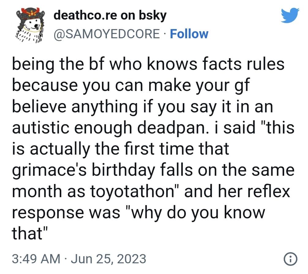 deathco.re on bsky @SAMOYEDCORE • Follow being the bf who knows facts rules because you can make your gf believe anything if you say it in an autistic enough deadpan. i said "this is actually the first time that grimace's birthday falls on the same month as toyotathon" and her reflex response was "why do you know that" 3:49 AM • Jun 25, 2023