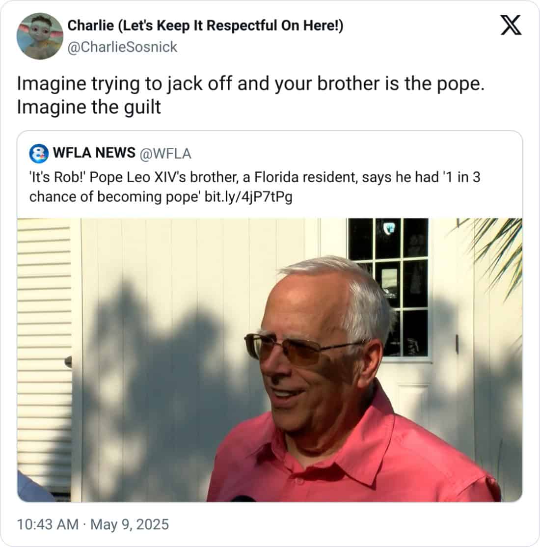 Charlie (Let's Keep It Respectful On Here!) @CharlieSosnick Imagine trying to jack off and your brother is the pope. Imagine the guilt 8 WFLA NEWS @WFLA 'It's Rob!' Pope Leo XIV's brother, a Florida resident, says he had '1 in 3 chance of becoming pope' bit.ly/4jP7tPg 10:43 AM • May 9, 2025