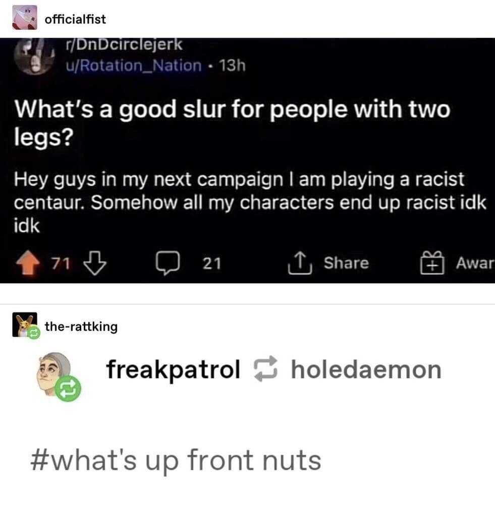 officialfist r/DnDcirclejerk u/Rotation_Nation • 13h What's a good slur for people with two legs? Hey guys in my next campaign I am playing a racist centaur. Somehow all my characters end up racist idk idk 71 21 Share Awar the-rattking freakpatrol & holedaemon 包 #what's up front nuts