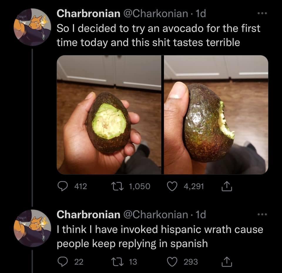 Charbronian @Charkonian • 1d So I decided to try an avocado for the first time today and this shit tastes terrible 9 412 17 1,050 © 4,291 Charbronian @Charkonian • 1d I think I have invoked hispanic wrath cause people keep replying in spanish • 22 17 13 © 293 1