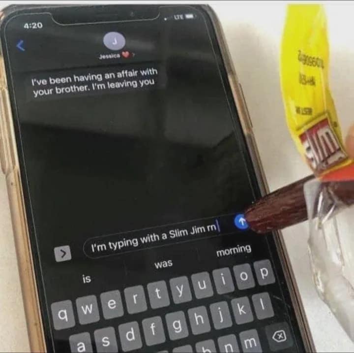 4:20 essica I've been having an affair with your brother. I'm leaving you > I'm typing with a Slim Jim n| morning was D is m 28