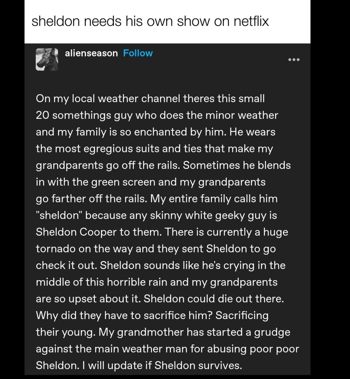 sheldon needs his own show on netflix alienseason Follow On my local weather channel theres this small 20 somethings guy who does the minor weather and my family is so enchanted by him. He wears the most egregious suits and ties that make my grandparents go off the rails. Sometimes he blends in with the green screen and my grandparents go farther off the rails. My entire family calls him "sheldon" because any skinny white geeky guy is Sheldon Cooper to them. There is currently a huge tornado on the way and they sent Sheldon to go check it out. Sheldon sounds like he's crying in the middle of this horrible rain and my grandparents are so upset about it. Sheldon could die out there. Why did they have to sacrifice him? Sacrificing their young. My grandmother has started a grudge against the main weather man for abusing poor poor Sheldon. I will update if Sheldon survives.