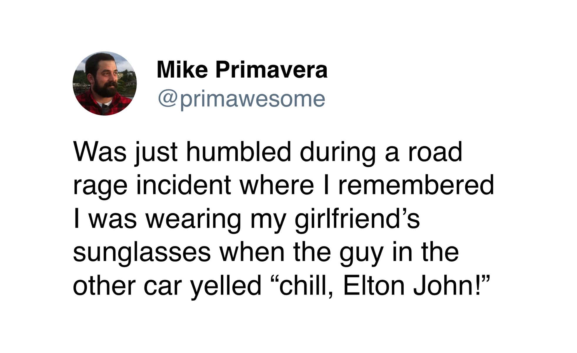 Was just humbled during a road rage incident where I remembered I was wearing my girlfriend's sunglasses when the guy in the other car yelled "chill, Elton John!"