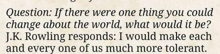 Question: If there were one thing you could change about the world, what would it be? J.K. Rowling responds: I would make each and every one of us much more tolerant.