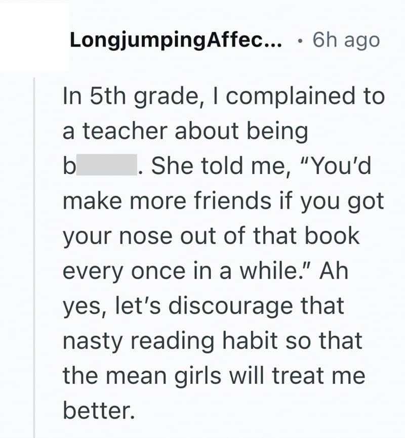 In 5th grade, I complained to a teacher about being b She told me, "You'd make more friends if you got your nose out of that book every once in a while." Ah yes, let's discourage that nasty reading habit so that the mean girls will treat me better.